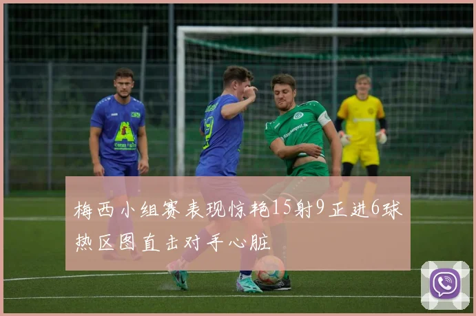 梅西小组赛表现惊艳15射9正进6球热区图直击对手心脏