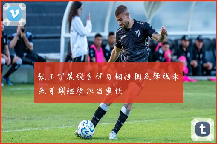 张玉宁展现自律与韧性国足锋线未来可期继续担当重任