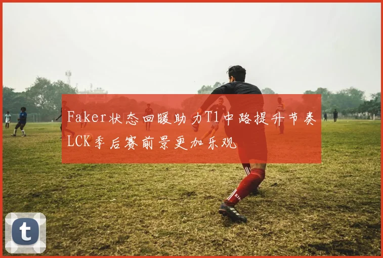Faker状态回暖助力T1中路提升节奏LCK季后赛前景更加乐观