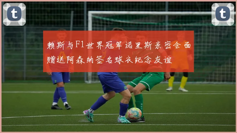 赖斯与F1世界冠军诺里斯亲密会面赠送阿森纳签名球衣纪念友谊