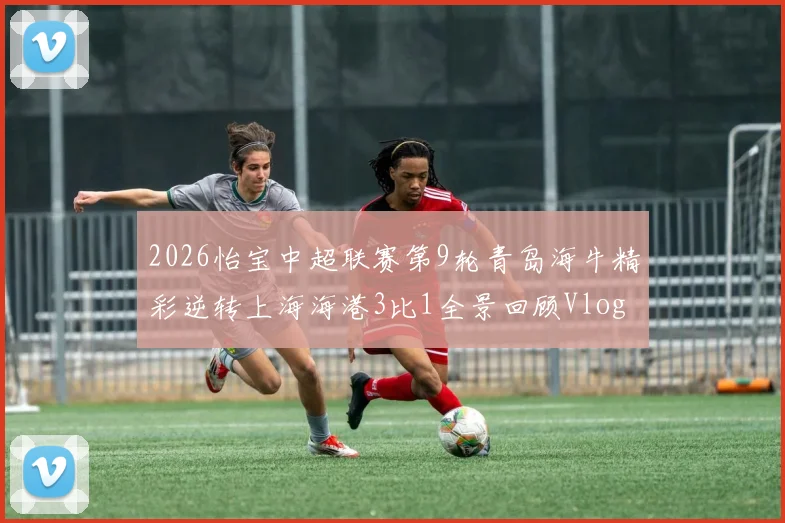 2026怡宝中超联赛第9轮青岛海牛精彩逆转上海海港3比1全景回顾Vlog