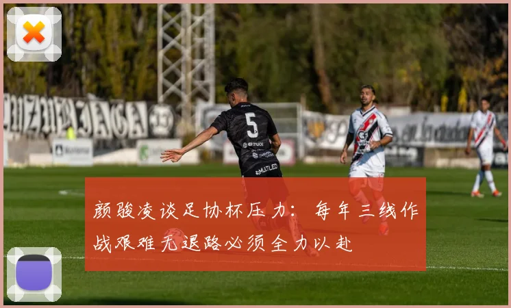 颜骏凌谈足协杯压力：每年三线作战艰难无退路必须全力以赴
