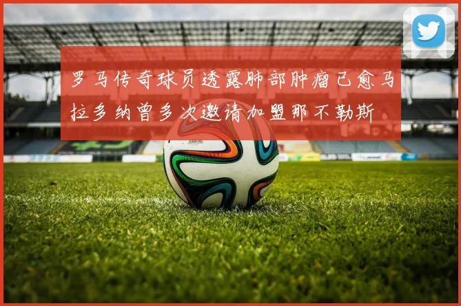 罗马传奇球员透露肺部肿瘤已愈马拉多纳曾多次邀请加盟那不勒斯