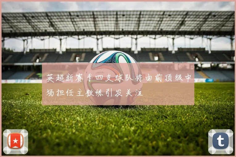 英超新赛季四支球队将由前顶级中场担任主教练引发关注