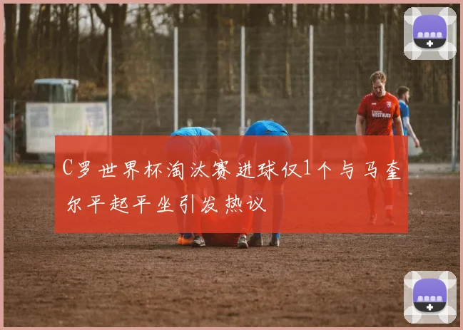 C罗世界杯淘汰赛进球仅1个与马奎尔平起平坐引发热议