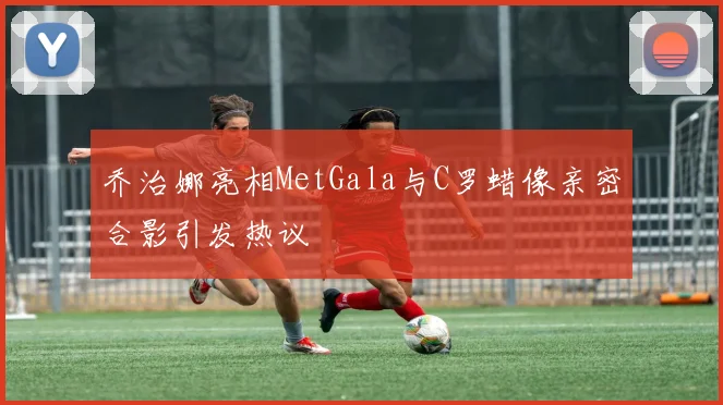 乔治娜亮相MetGala与C罗蜡像亲密合影引发热议