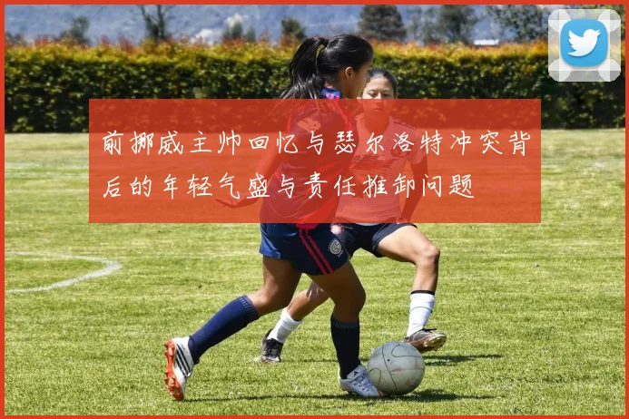 前挪威主帅回忆与瑟尔洛特冲突背后的年轻气盛与责任推卸问题