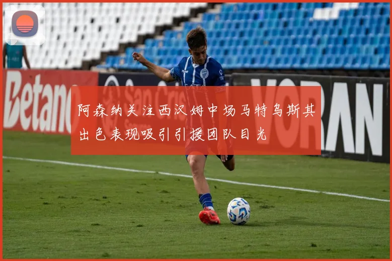 阿森纳关注西汉姆中场马特乌斯其出色表现吸引引援团队目光