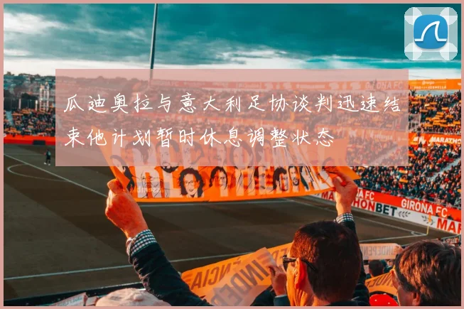 瓜迪奥拉与意大利足协谈判迅速结束他计划暂时休息调整状态