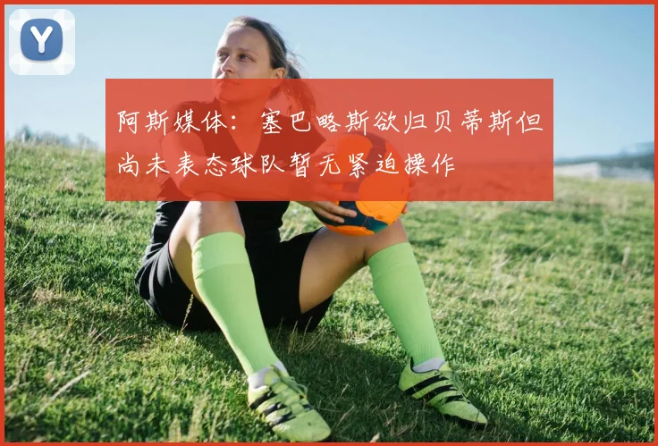 阿斯媒体：塞巴略斯欲归贝蒂斯但尚未表态球队暂无紧迫操作