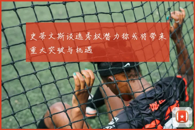 史蒂文斯谈选秀权潜力称或将带来重大突破与机遇