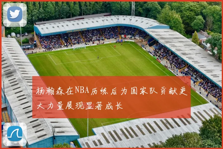 杨瀚森在NBA历练后为国家队贡献更大力量展现显著成长