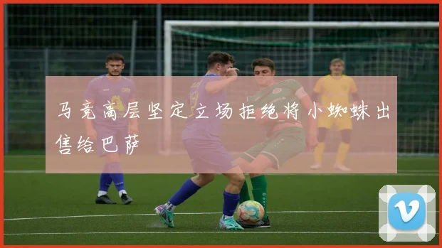 马竞高层坚定立场拒绝将小蜘蛛出售给巴萨