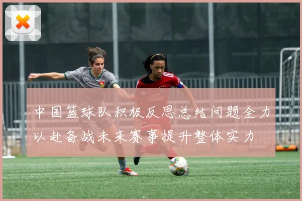 中国篮球队积极反思总结问题全力以赴备战未来赛事提升整体实力