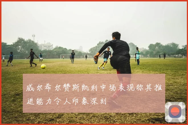 威尔希尔赞斯凯利中场表现称其推进能力令人印象深刻