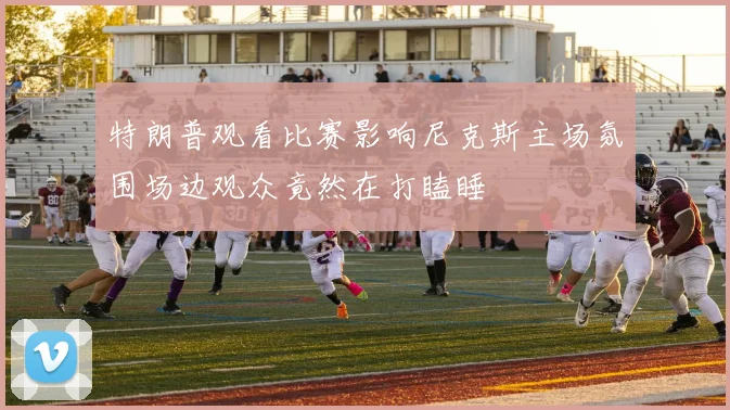 特朗普观看比赛影响尼克斯主场氛围场边观众竟然在打瞌睡