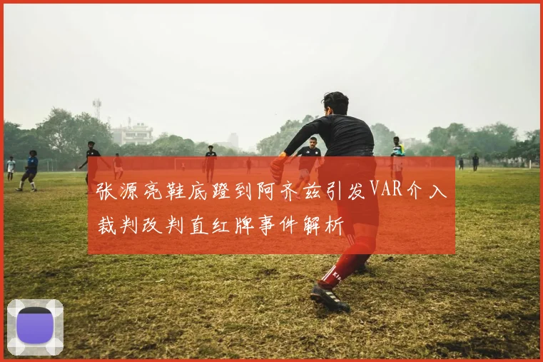张源亮鞋底蹬到阿齐兹引发VAR介入裁判改判直红牌事件解析
