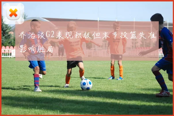 乔治谈G2表现积极但末节投篮失准影响胜局