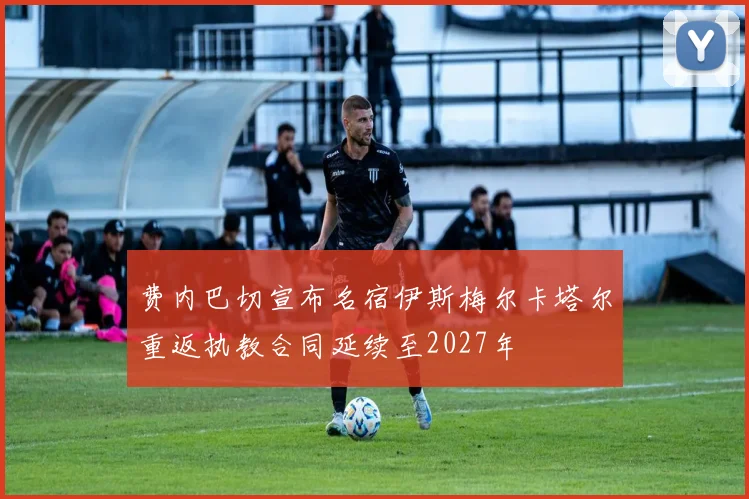 费内巴切宣布名宿伊斯梅尔卡塔尔重返执教合同延续至2027年