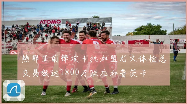 热那亚前锋埃卡托加盟尤文体检总交易额达1800万欧元加普茨卡