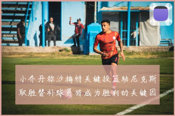 小乔丹称沙梅特关键投篮助尼克斯取胜替补球员将成为胜利的关键因素