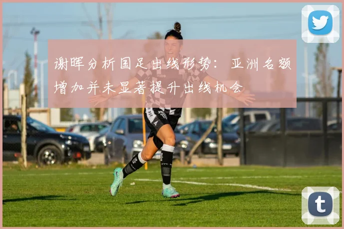 谢晖分析国足出线形势：亚洲名额增加并未显著提升出线机会