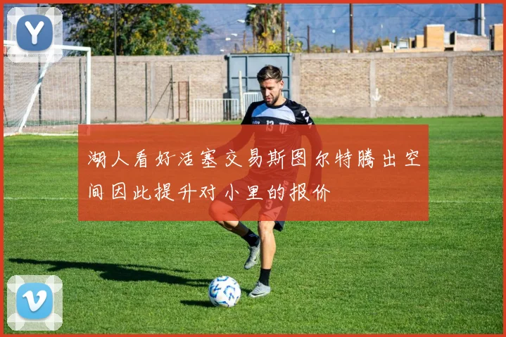 湖人看好活塞交易斯图尔特腾出空间因此提升对小里的报价